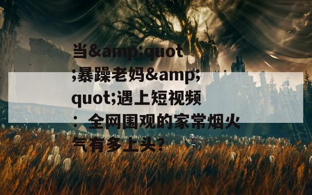 当&amp;quot;暴躁老妈&amp;quot;遇上短视频：全网围观的家常烟火气有多上头？