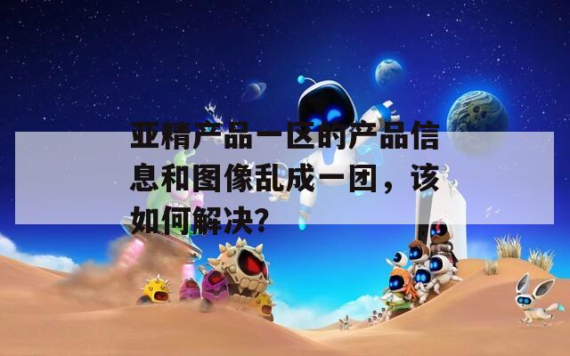 亚精产品一区的产品信息和图像乱成一团，该如何解决？