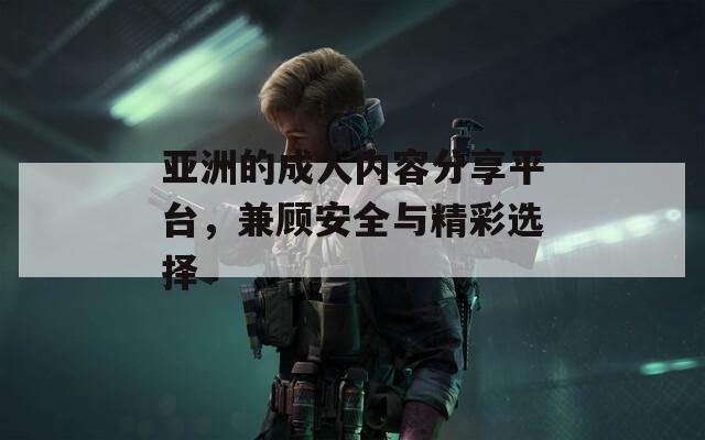 亚洲的成人内容分享平台，兼顾安全与精彩选择
