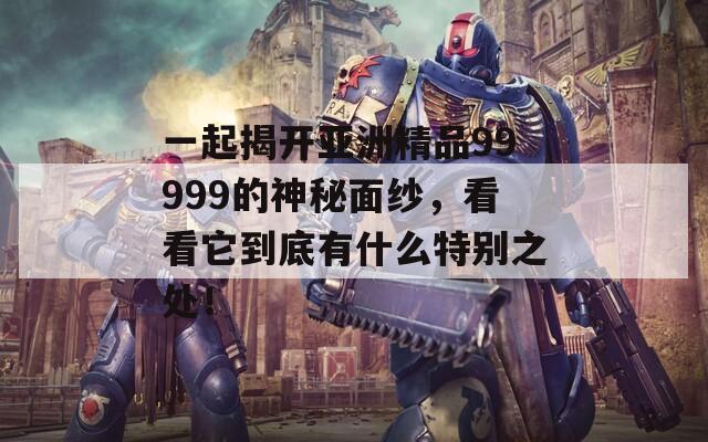 一起揭开亚洲精品99999的神秘面纱，看看它到底有什么特别之处！