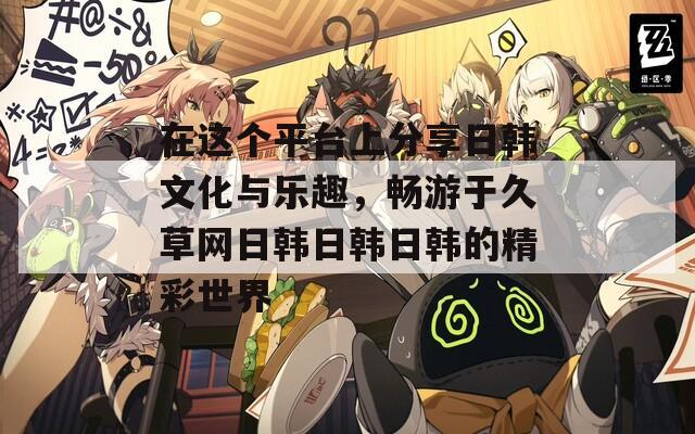 在这个平台上分享日韩文化与乐趣，畅游于久草网日韩日韩日韩的精彩世界