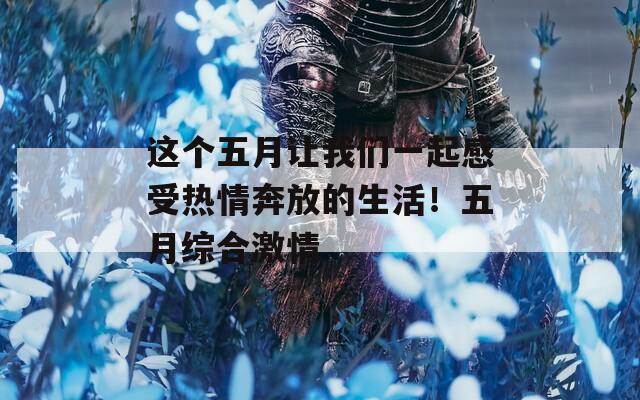 这个五月让我们一起感受热情奔放的生活！五月综合激情