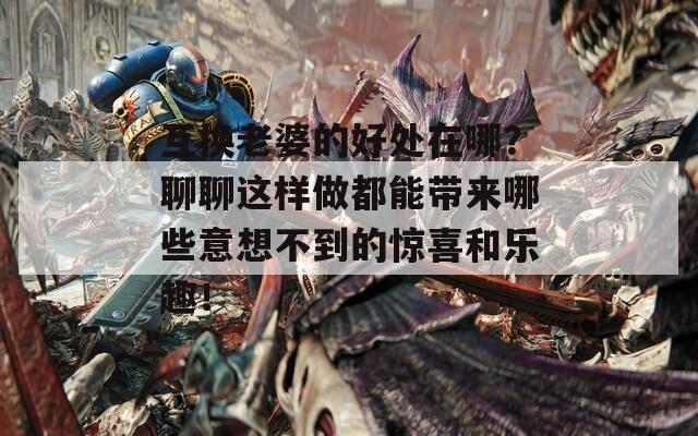 互换老婆的好处在哪？聊聊这样做都能带来哪些意想不到的惊喜和乐趣！