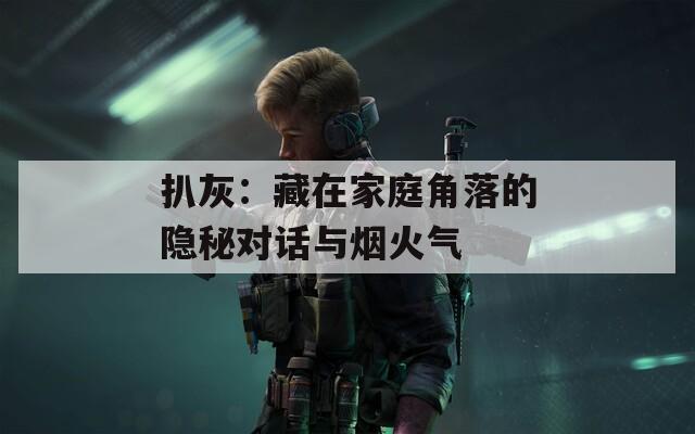 扒灰：藏在家庭角落的隐秘对话与烟火气