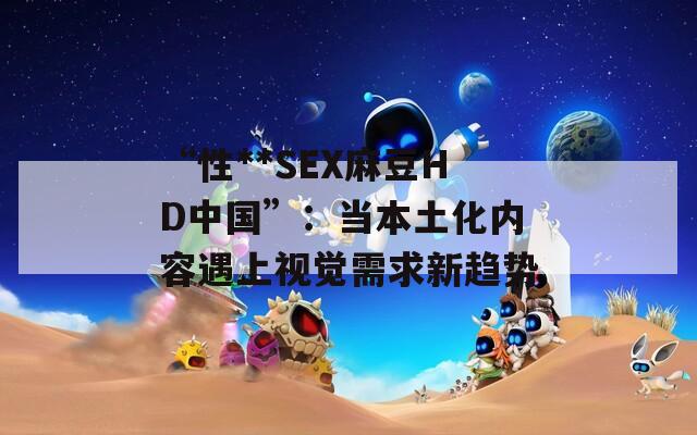 “性**SEX麻豆HD中国”：当本土化内容遇上视觉需求新趋势  第1张