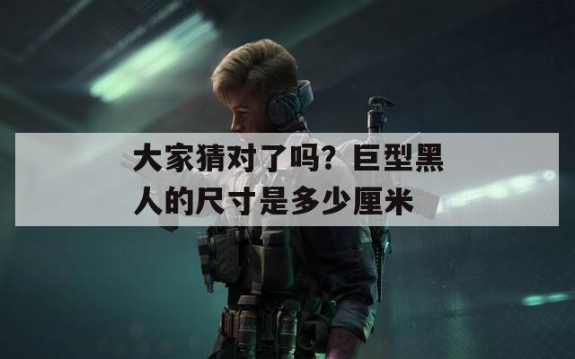 大家猜对了吗？巨型黑人的尺寸是多少厘米