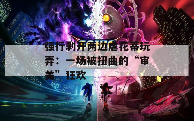 强行剥开两边虐花蒂玩弄：一场被扭曲的“审美”狂欢  第1张
