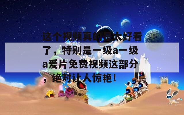 这个视频真的是太好看了，特别是一级a一级a爱片免费视频这部分，绝对让人惊艳！  第1张