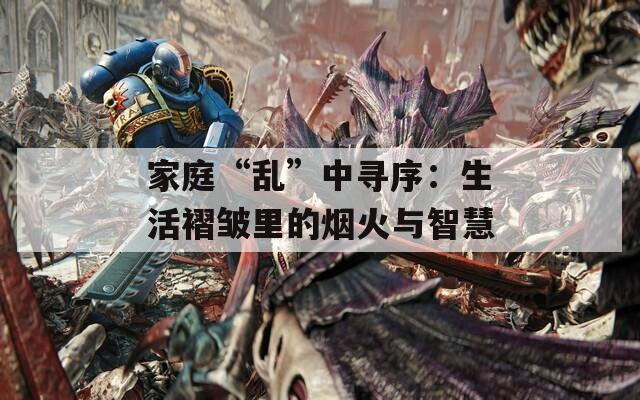 家庭“乱”中寻序：生活褶皱里的烟火与智慧  第1张