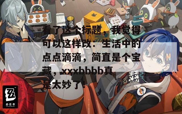 看了这个标题，我觉得可以这样改：生活中的点点滴滴，简直是个宝藏，xxxbbbb真是太妙了！