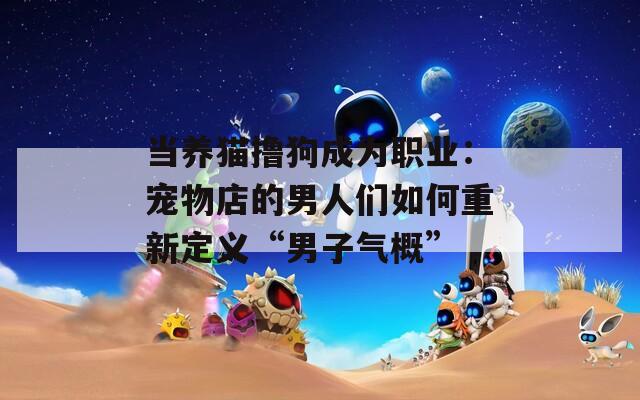 当养猫撸狗成为职业：宠物店的男人们如何重新定义“男子气概”
