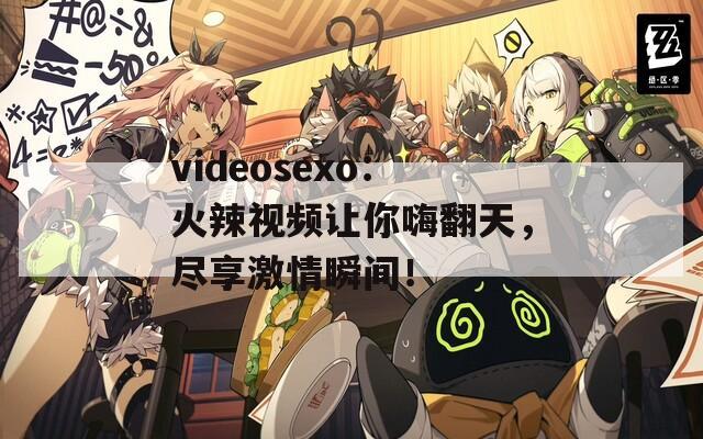 videosexo：火辣视频让你嗨翻天，尽享激情瞬间！