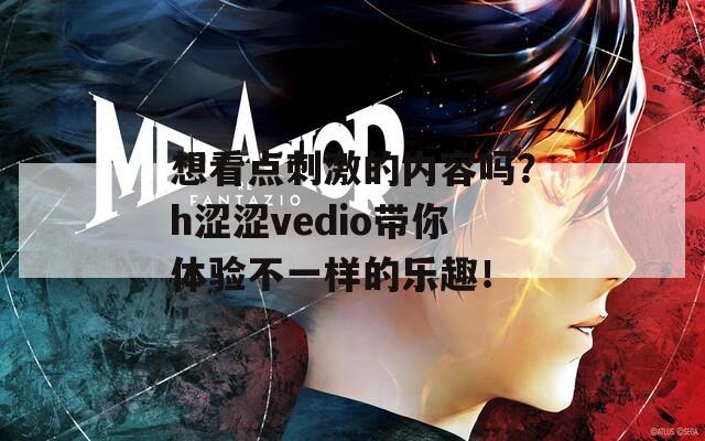 想看点刺激的内容吗？h涩涩vedio带你体验不一样的乐趣！