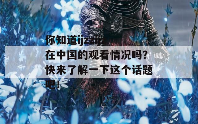 你知道ijzzijz在中国的观看情况吗？快来了解一下这个话题吧！  第1张