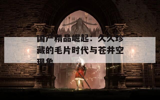 国产精品崛起：久久珍藏的毛片时代与苍井空现象  第1张