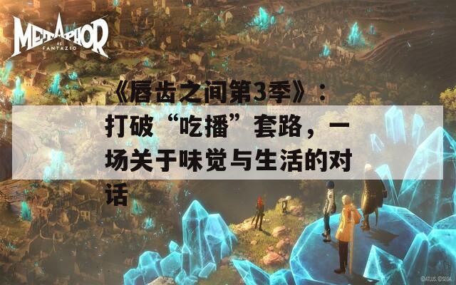 《唇齿之间第3季》：打破“吃播”套路，一场关于味觉与生活的对话  第1张
