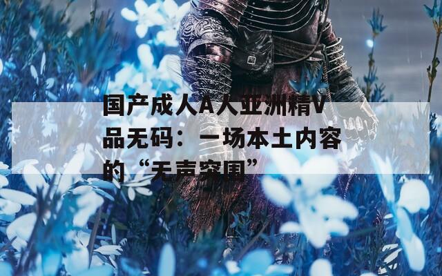 国产成人A人亚洲精V品无码：一场本土内容的“无声突围”