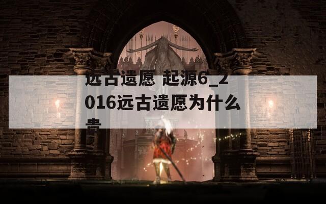 远古遗愿 起源6_2016远古遗愿为什么贵