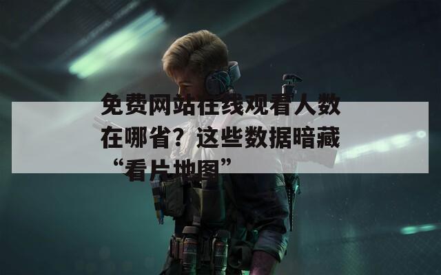 免费网站在线观看人数在哪省？这些数据暗藏“看片地图”