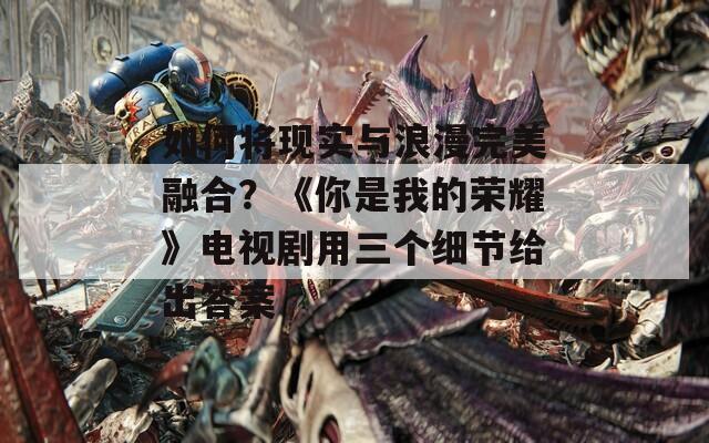 如何将现实与浪漫完美融合？《你是我的荣耀》电视剧用三个细节给出答案