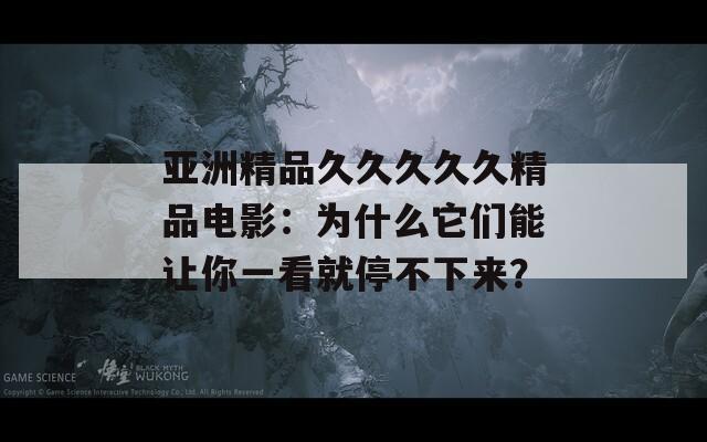 亚洲精品久久久久久精品电影：为什么它们能让你一看就停不下来？