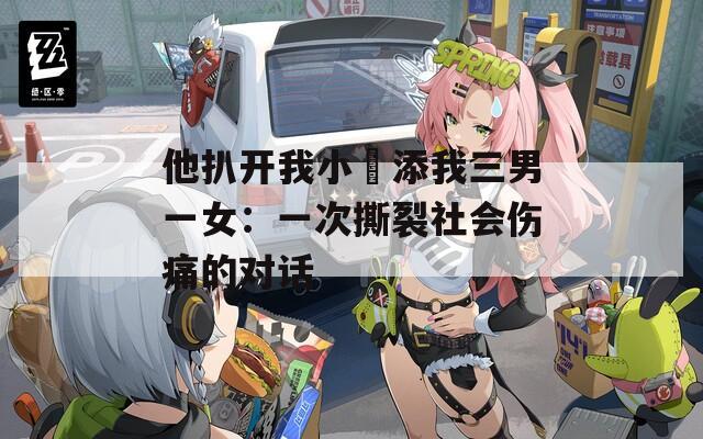 他扒开我小泬添我三男一女：一次撕裂社会伤痛的对话  第1张