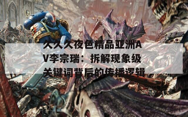 久久久夜色精品亚洲AV李宗瑞：拆解现象级关键词背后的传播逻辑  第1张