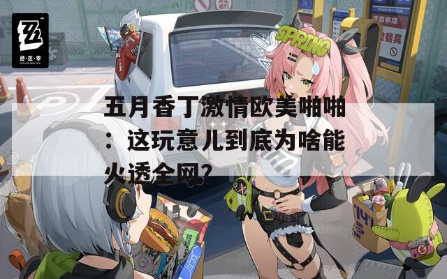 五月香丁激情欧美啪啪：这玩意儿到底为啥能火透全网？  第1张