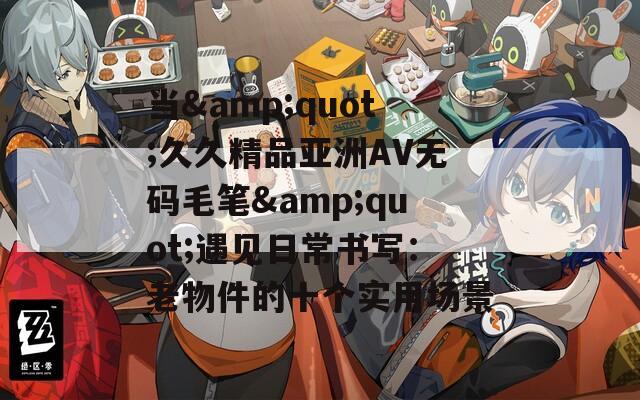 当&amp;quot;久久精品亚洲AV无码毛笔&amp;quot;遇见日常书写：老物件的十个实用场景