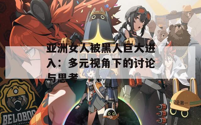 亚洲女人被黑人巨大进入：多元视角下的讨论与思考  第1张