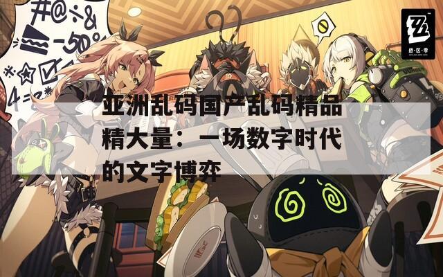 亚洲乱码国产乱码精品精大量：一场数字时代的文字博弈