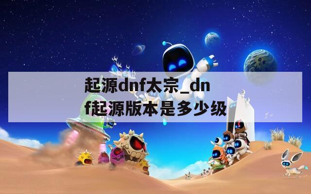 起源dnf太宗_dnf起源版本是多少级  第1张