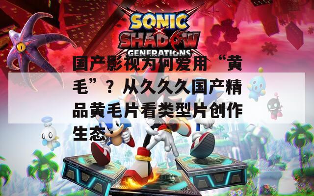 国产影视为何爱用“黄毛”？从久久久国产精品黄毛片看类型片创作生态