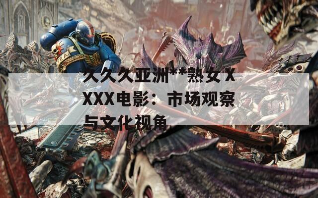 久久久亚洲**熟女ⅩXXX电影：市场观察与文化视角