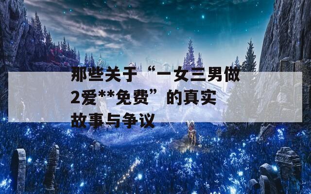 那些关于“一女三男做2爱**免费”的真实故事与争议