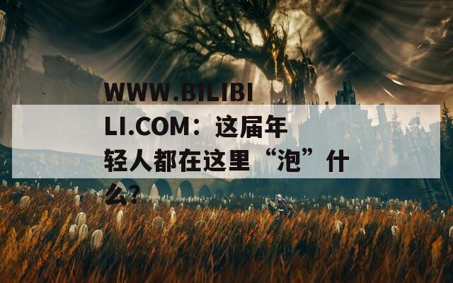WWW.BILIBILI.COM：这届年轻人都在这里“泡”什么？