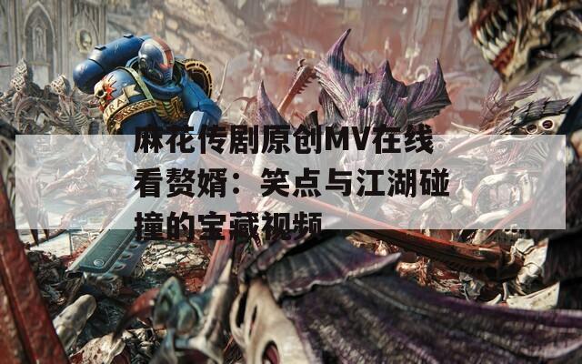 麻花传剧原创MV在线看赘婿：笑点与江湖碰撞的宝藏视频