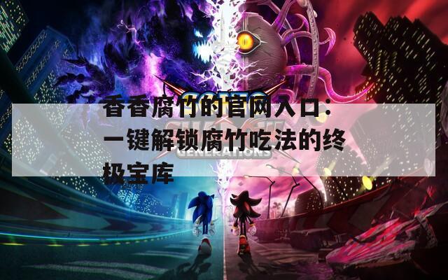 香香腐竹的官网入口：一键解锁腐竹吃法的终极宝库