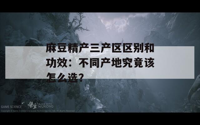 麻豆精产三产区区别和功效：不同产地究竟该怎么选？