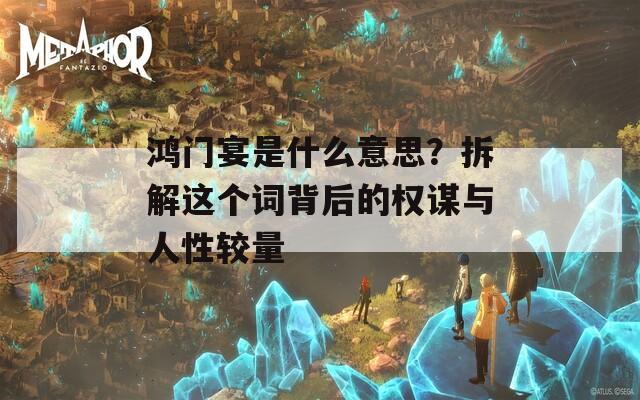 鸿门宴是什么意思？拆解这个词背后的权谋与人性较量