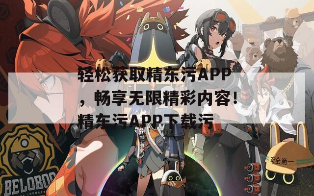 轻松获取精东污APP，畅享无限精彩内容！精东污APP下载污