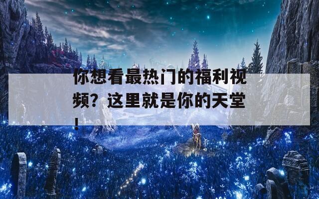 你想看最热门的福利视频？这里就是你的天堂！
