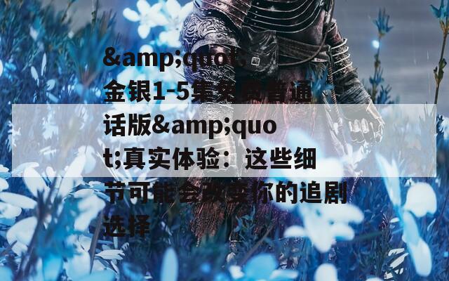 &amp;quot;金银1-5集免费普通话版&amp;quot;真实体验：这些细节可能会改变你的追剧选择
