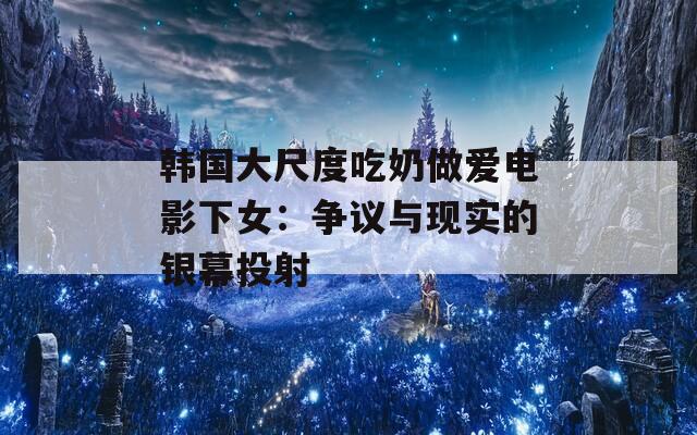 韩国大尺度吃奶做爱电影下女：争议与现实的银幕投射  第1张
