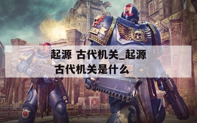 起源 古代机关_起源 古代机关是什么