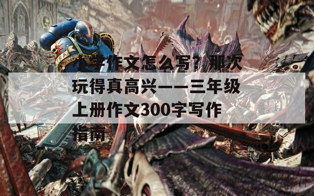 小学作文怎么写？那次玩得真高兴——三年级上册作文300字写作指南  第1张