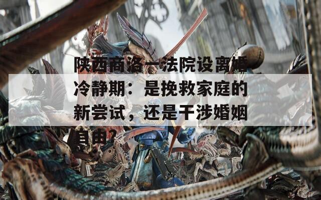 陕西商洛一法院设离婚冷静期：是挽救家庭的新尝试，还是干涉婚姻自由？