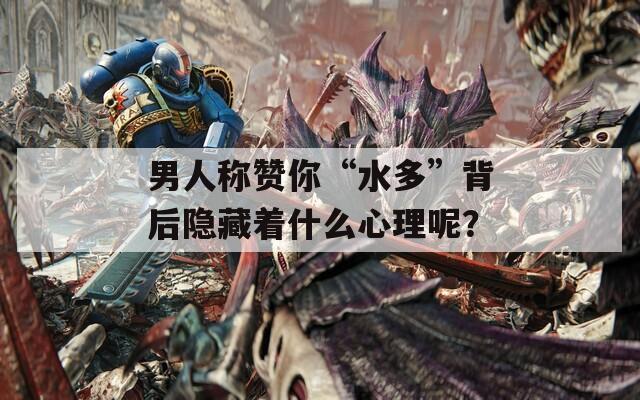 男人称赞你“水多”背后隐藏着什么心理呢？