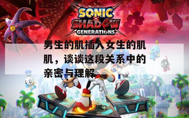 男生的肌插入女生的肌肌，谈谈这段关系中的亲密与理解  第1张