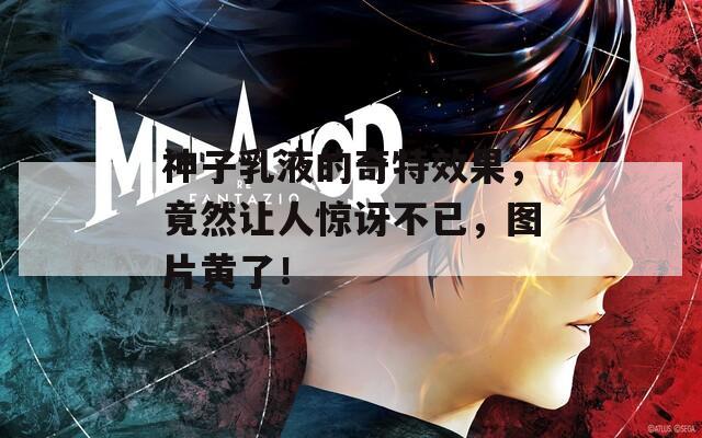 神子乳液的奇特效果，竟然让人惊讶不已，图片黄了！